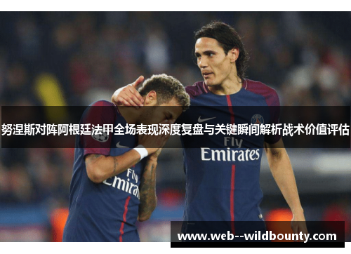 努涅斯对阵阿根廷法甲全场表现深度复盘与关键瞬间解析战术价值评估 努涅斯对阵阿根廷法甲全场表现深度复盘与关键瞬间解析战术价值评估