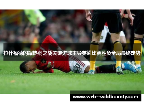 拉什福德闪耀热刺之战关键进球主导英超比赛胜负全局最终走势 拉什福德闪耀热刺之战关键进球主导英超比赛胜负全局最终走势