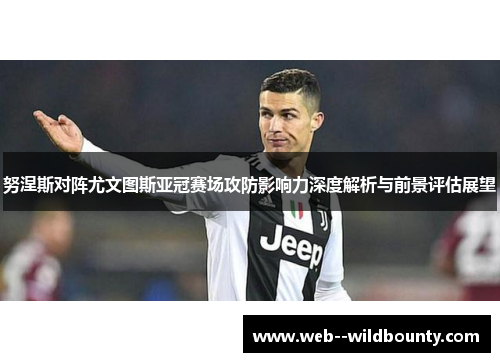 努涅斯对阵尤文图斯亚冠赛场攻防影响力深度解析与前景评估展望